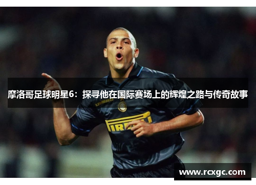 摩洛哥足球明星6：探寻他在国际赛场上的辉煌之路与传奇故事