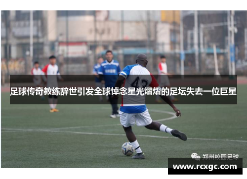 足球传奇教练辞世引发全球悼念星光熠熠的足坛失去一位巨星
