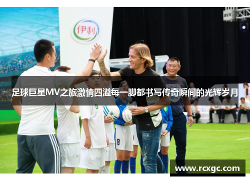 足球巨星MV之旅激情四溢每一脚都书写传奇瞬间的光辉岁月