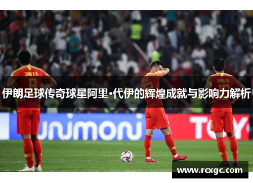 伊朗足球传奇球星阿里·代伊的辉煌成就与影响力解析