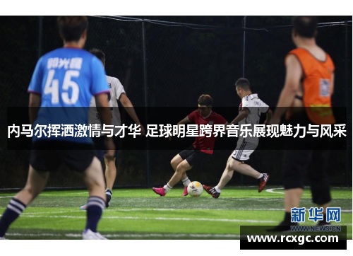 内马尔挥洒激情与才华 足球明星跨界音乐展现魅力与风采