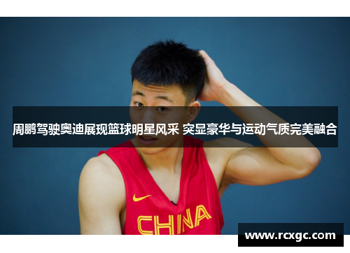 周鹏驾驶奥迪展现篮球明星风采 突显豪华与运动气质完美融合