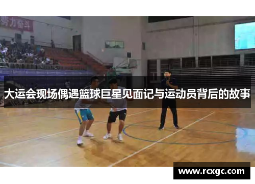 大运会现场偶遇篮球巨星见面记与运动员背后的故事