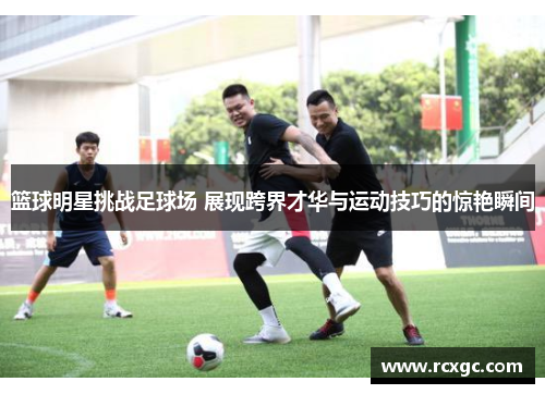 篮球明星挑战足球场 展现跨界才华与运动技巧的惊艳瞬间